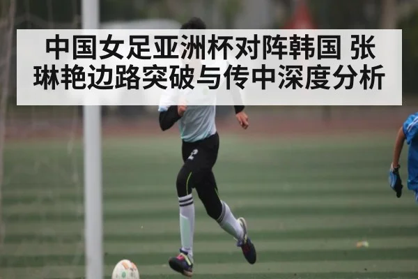 中国女足亚洲杯对阵韩国 张琳艳边路突破与传中深度分析 - FeiFan Sports
