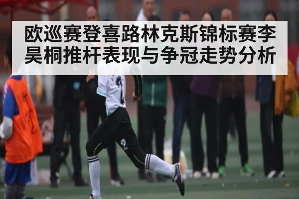 欧巡赛登喜路林克斯锦标赛李昊桐推杆表现与争冠走势分析 - FeiFan Sports