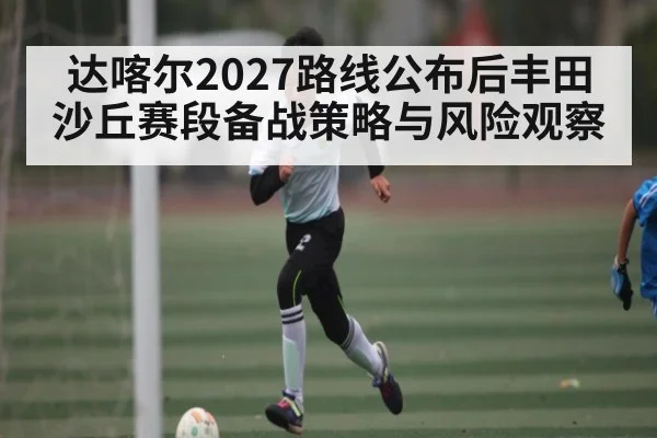 达喀尔2027路线公布后丰田沙丘赛段备战策略与风险观察 - FeiFan Sports
